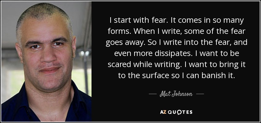 I start with fear. It comes in so many forms. When I write, some of the fear goes away. So I write into the fear, and even more dissipates. I want to be scared while writing. I want to bring it to the surface so I can banish it. - Mat Johnson