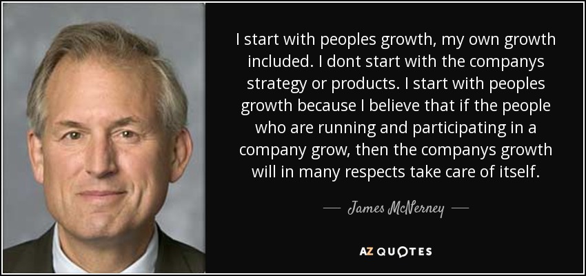 I start with peoples growth, my own growth included. I dont start with the companys strategy or products. I start with peoples growth because I believe that if the people who are running and participating in a company grow, then the companys growth will in many respects take care of itself. - James McNerney
