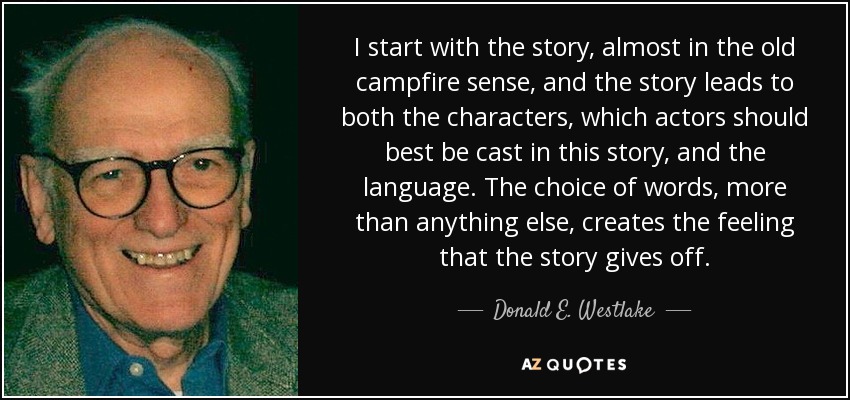 I start with the story, almost in the old campfire sense, and the story leads to both the characters, which actors should best be cast in this story, and the language. The choice of words, more than anything else, creates the feeling that the story gives off. - Donald E. Westlake