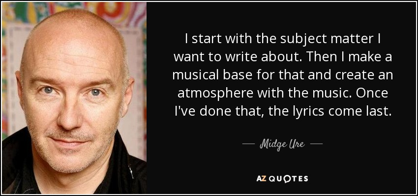 I start with the subject matter I want to write about. Then I make a musical base for that and create an atmosphere with the music. Once I've done that, the lyrics come last. - Midge Ure