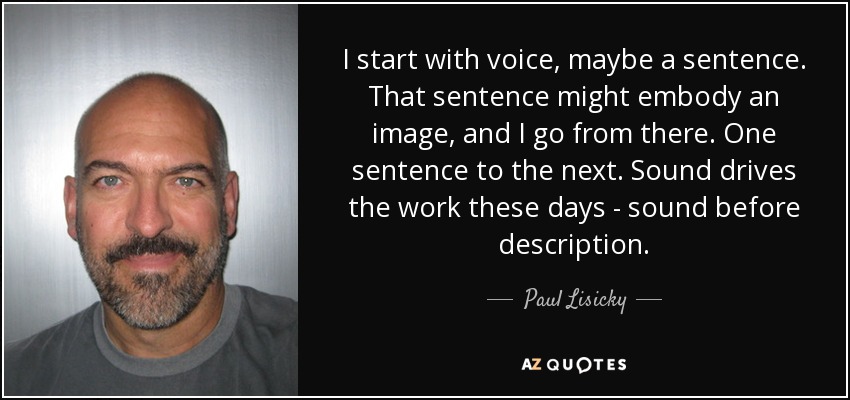I start with voice, maybe a sentence. That sentence might embody an image, and I go from there. One sentence to the next. Sound drives the work these days - sound before description. - Paul Lisicky