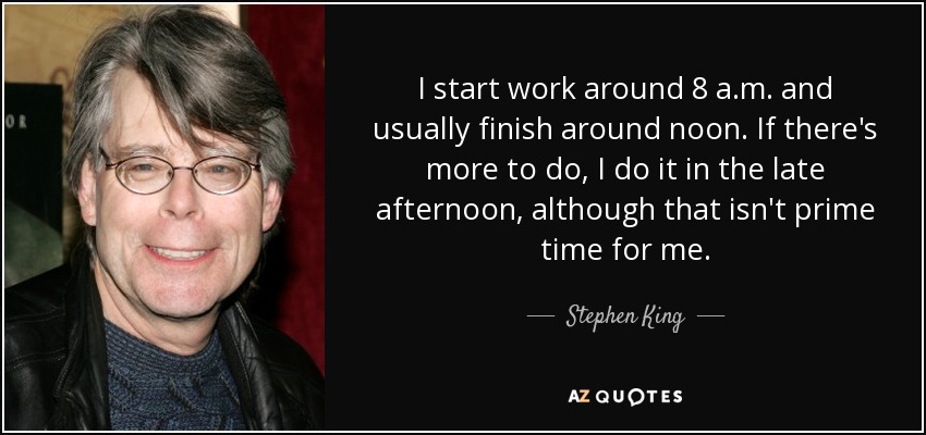 I start work around 8 a.m. and usually finish around noon. If there's more to do, I do it in the late afternoon, although that isn't prime time for me. - Stephen King