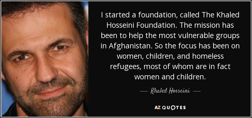 I started a foundation, called The Khaled Hosseini Foundation. The mission has been to help the most vulnerable groups in Afghanistan. So the focus has been on women, children, and homeless refugees, most of whom are in fact women and children. - Khaled Hosseini