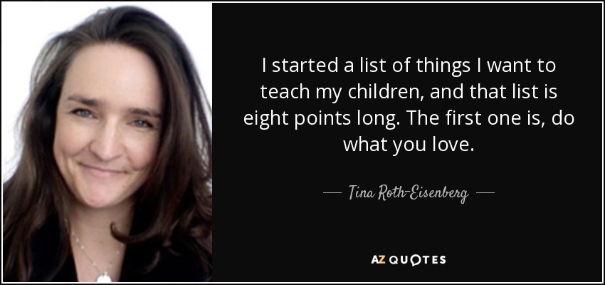 I started a list of things I want to teach my children, and that list is eight points long. The first one is, do what you love. - Tina Roth-Eisenberg