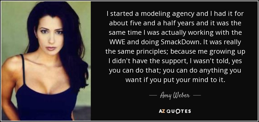 I started a modeling agency and I had it for about five and a half years and it was the same time I was actually working with the WWE and doing SmackDown. It was really the same principles; because me growing up I didn't have the support, I wasn't told, yes you can do that; you can do anything you want if you put your mind to it. - Amy Weber
