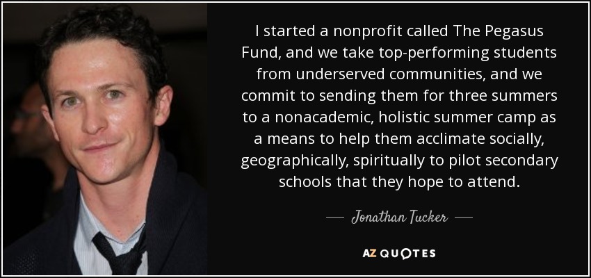 I started a nonprofit called The Pegasus Fund, and we take top-performing students from underserved communities, and we commit to sending them for three summers to a nonacademic, holistic summer camp as a means to help them acclimate socially, geographically, spiritually to pilot secondary schools that they hope to attend. - Jonathan Tucker