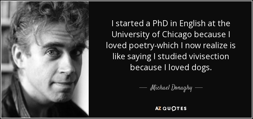 I started a PhD in English at the University of Chicago because I loved poetry-which I now realize is like saying I studied vivisection because I loved dogs. - Michael Donaghy