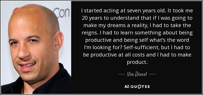 I started acting at seven years old. It took me 20 years to understand that if I was going to make my dreams a reality, I had to take the reigns. I had to learn something about being productive and being self what's the word I'm looking for? Self-sufficient, but I had to be productive at all costs and I had to make product. - Vin Diesel