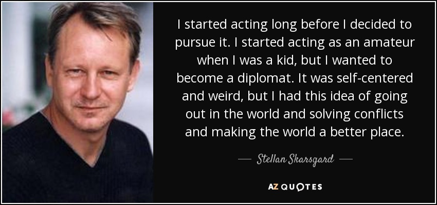 I started acting long before I decided to pursue it. I started acting as an amateur when I was a kid, but I wanted to become a diplomat. It was self-centered and weird, but I had this idea of going out in the world and solving conflicts and making the world a better place. - Stellan Skarsgard