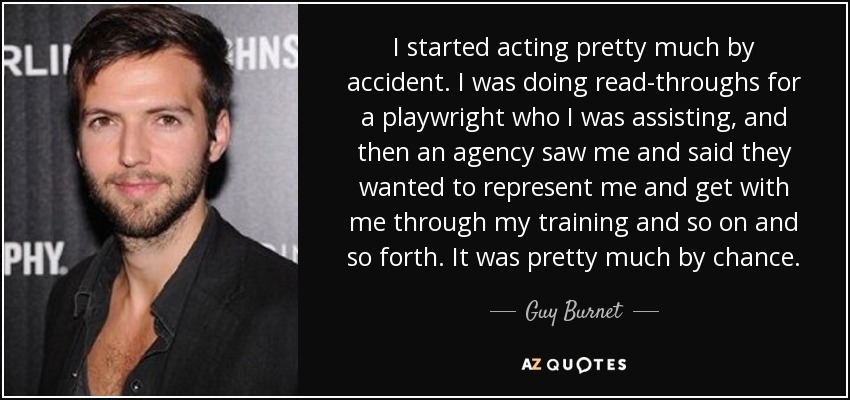I started acting pretty much by accident. I was doing read-throughs for a playwright who I was assisting, and then an agency saw me and said they wanted to represent me and get with me through my training and so on and so forth. It was pretty much by chance. - Guy Burnet