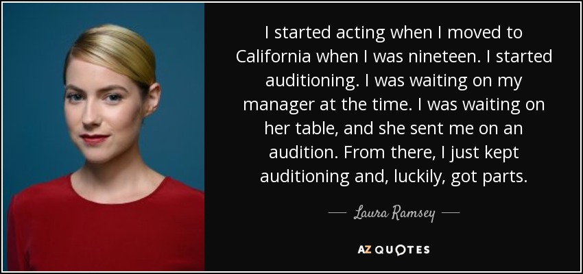 I started acting when I moved to California when I was nineteen. I started auditioning. I was waiting on my manager at the time. I was waiting on her table, and she sent me on an audition. From there, I just kept auditioning and, luckily, got parts. - Laura Ramsey
