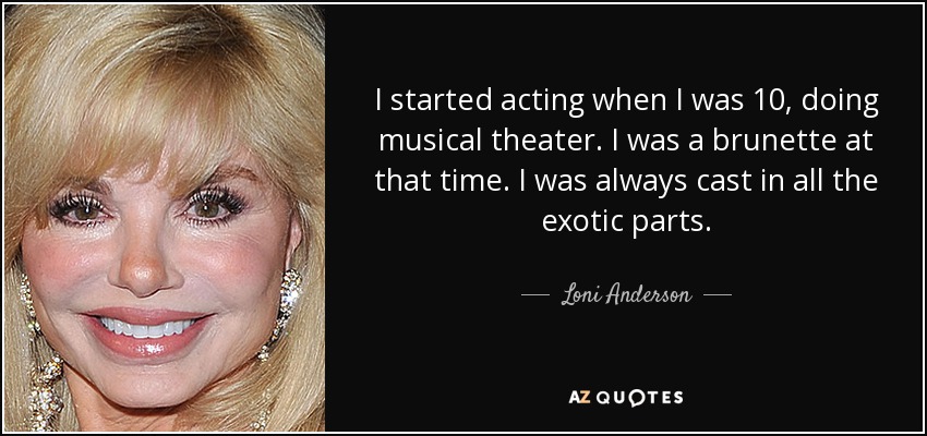 I started acting when I was 10, doing musical theater. I was a brunette at that time. I was always cast in all the exotic parts. - Loni Anderson