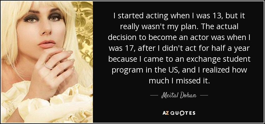 I started acting when I was 13, but it really wasn't my plan. The actual decision to become an actor was when I was 17, after I didn't act for half a year because I came to an exchange student program in the US, and I realized how much I missed it. - Meital Dohan