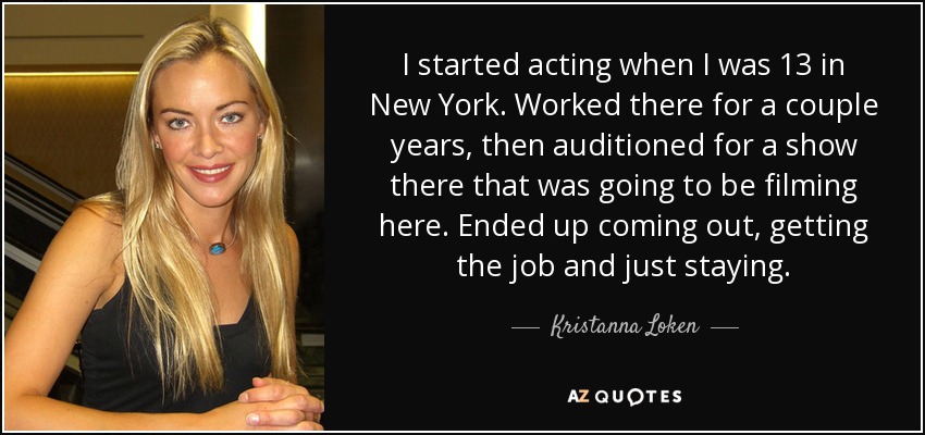 I started acting when I was 13 in New York. Worked there for a couple years, then auditioned for a show there that was going to be filming here. Ended up coming out, getting the job and just staying. - Kristanna Loken