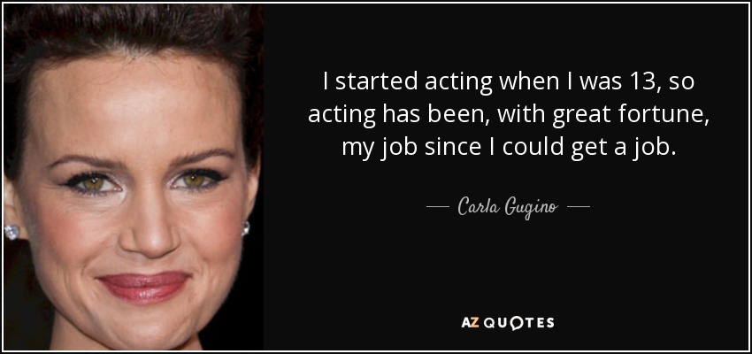 I started acting when I was 13, so acting has been, with great fortune, my job since I could get a job. - Carla Gugino