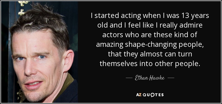 I started acting when I was 13 years old and I feel like I really admire actors who are these kind of amazing shape-changing people, that they almost can turn themselves into other people. - Ethan Hawke