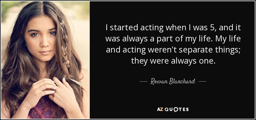 I started acting when I was 5, and it was always a part of my life. My life and acting weren't separate things; they were always one. - Rowan Blanchard
