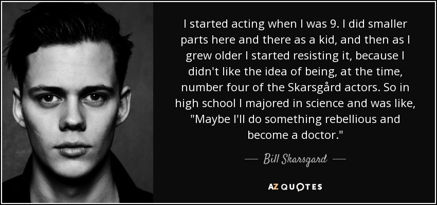 I started acting when I was 9. I did smaller parts here and there as a kid, and then as I grew older I started resisting it, because I didn't like the idea of being, at the time, number four of the Skarsgård actors. So in high school I majored in science and was like, 
