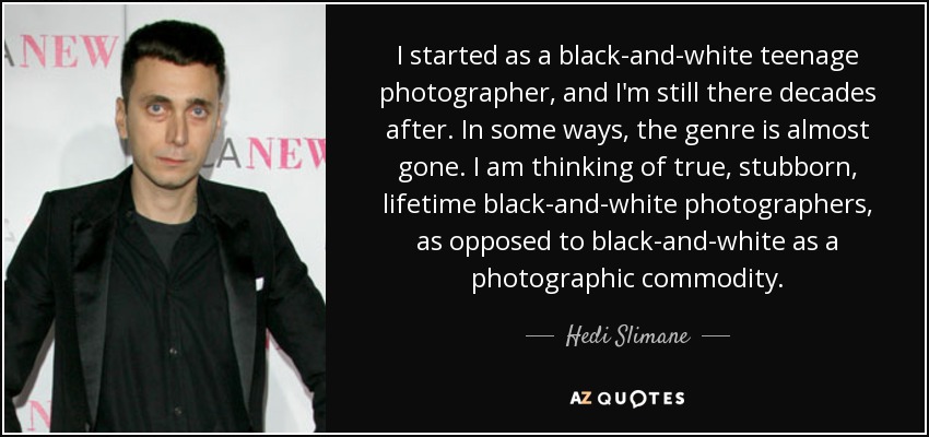 I started as a black-and-white teenage photographer, and I'm still there decades after. In some ways, the genre is almost gone. I am thinking of true, stubborn, lifetime black-and-white photographers, as opposed to black-and-white as a photographic commodity. - Hedi Slimane