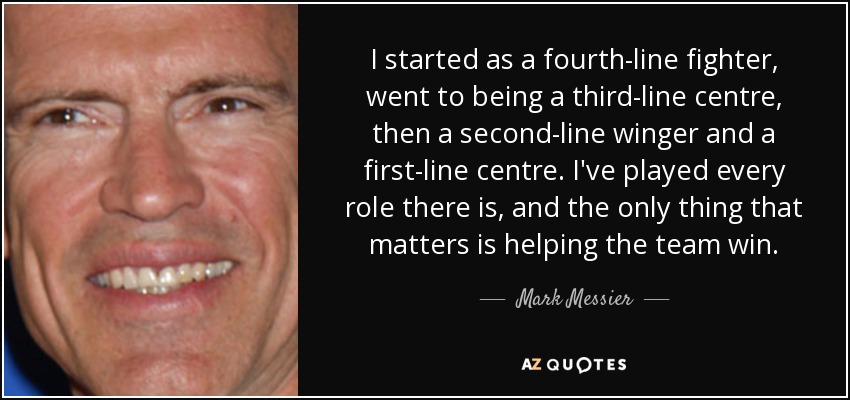 I started as a fourth-line fighter, went to being a third-line centre, then a second-line winger and a first-line centre. I've played every role there is, and the only thing that matters is helping the team win. - Mark Messier