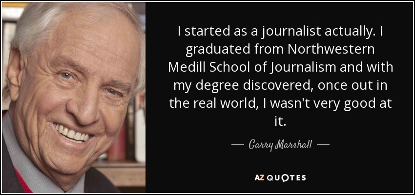 I started as a journalist actually. I graduated from Northwestern Medill School of Journalism and with my degree discovered, once out in the real world, I wasn't very good at it. - Garry Marshall