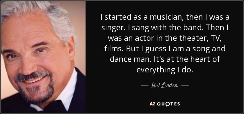 I started as a musician, then I was a singer. I sang with the band. Then I was an actor in the theater, TV, films. But I guess I am a song and dance man. It's at the heart of everything I do. - Hal Linden