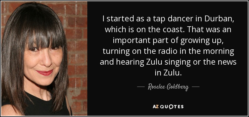 I started as a tap dancer in Durban, which is on the coast. That was an important part of growing up, turning on the radio in the morning and hearing Zulu singing or the news in Zulu. - Roselee Goldberg