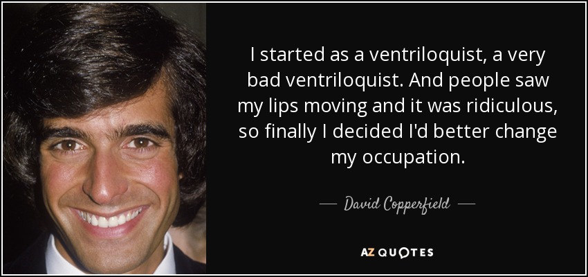 I started as a ventriloquist, a very bad ventriloquist. And people saw my lips moving and it was ridiculous, so finally I decided I'd better change my occupation. - David Copperfield