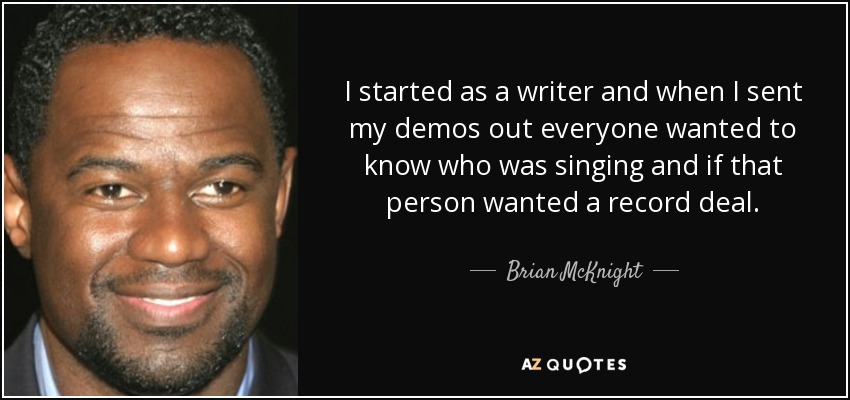 I started as a writer and when I sent my demos out everyone wanted to know who was singing and if that person wanted a record deal. - Brian McKnight