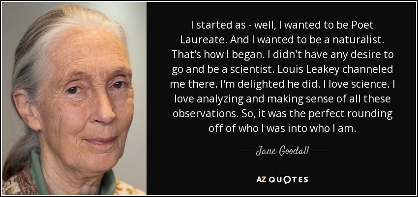 I started as - well, I wanted to be Poet Laureate. And I wanted to be a naturalist. That's how I began. I didn't have any desire to go and be a scientist. Louis Leakey channeled me there. I'm delighted he did. I love science. I love analyzing and making sense of all these observations. So, it was the perfect rounding off of who I was into who I am. - Jane Goodall