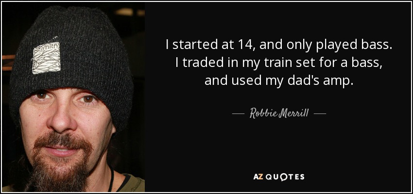 I started at 14, and only played bass. I traded in my train set for a bass, and used my dad's amp. - Robbie Merrill