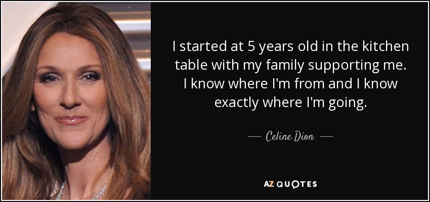 I started at 5 years old in the kitchen table with my family supporting me. I know where I'm from and I know exactly where I'm going. - Celine Dion
