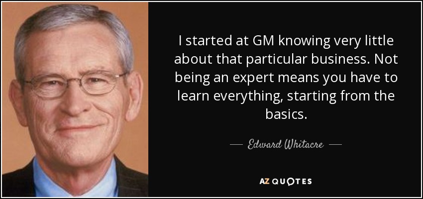 I started at GM knowing very little about that particular business. Not being an expert means you have to learn everything, starting from the basics. - Edward Whitacre, Jr.