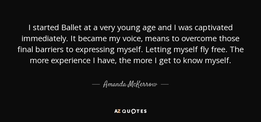 I started Ballet at a very young age and I was captivated immediately. It became my voice, means to overcome those final barriers to expressing myself. Letting myself fly free. The more experience I have, the more I get to know myself. - Amanda McKerrow