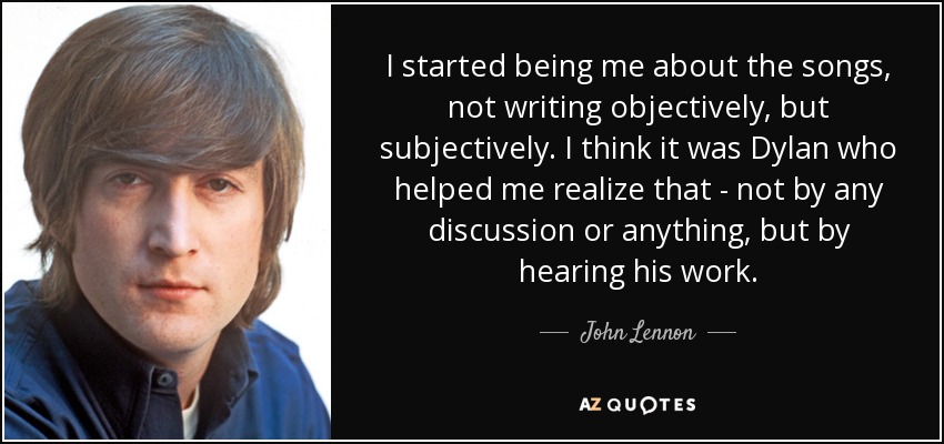 I started being me about the songs, not writing objectively, but subjectively. I think it was Dylan who helped me realize that - not by any discussion or anything, but by hearing his work. - John Lennon