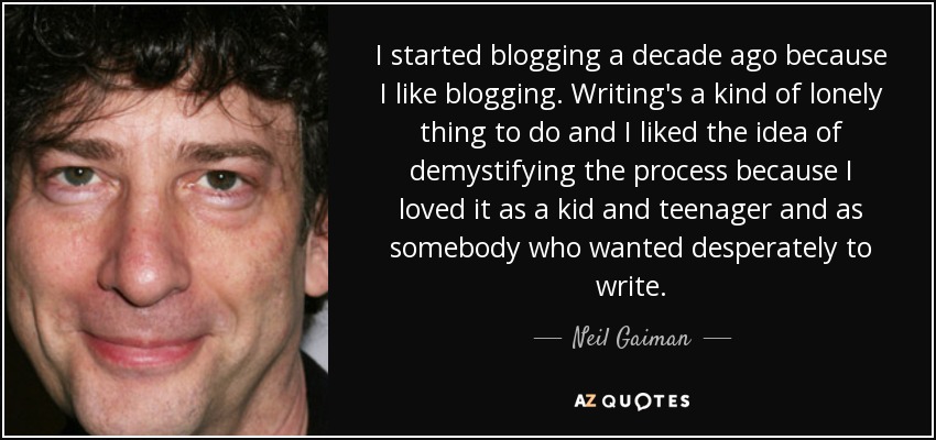 I started blogging a decade ago because I like blogging. Writing's a kind of lonely thing to do and I liked the idea of demystifying the process because I loved it as a kid and teenager and as somebody who wanted desperately to write. - Neil Gaiman