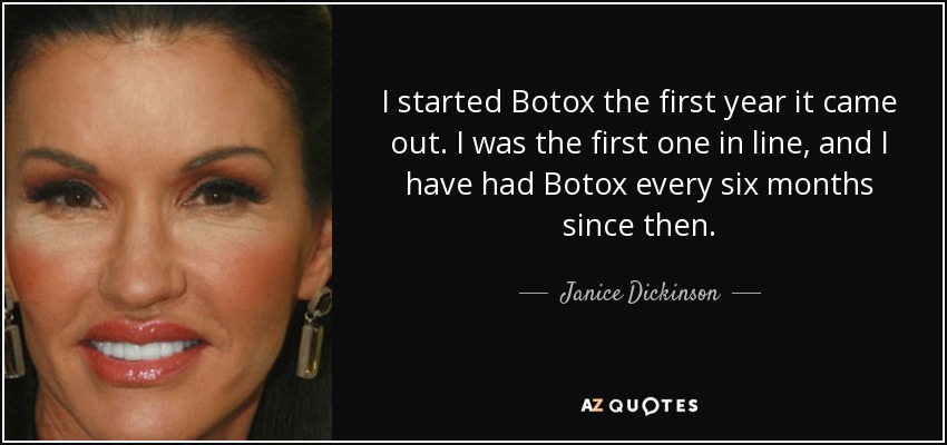 I started Botox the first year it came out. I was the first one in line, and I have had Botox every six months since then. - Janice Dickinson
