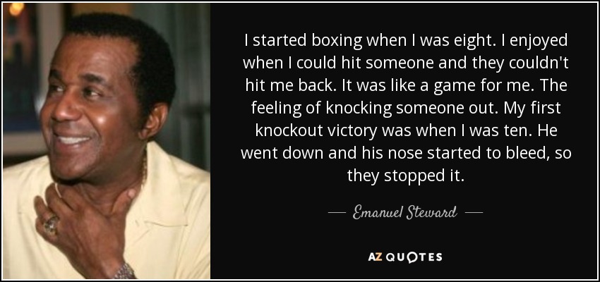 I started boxing when I was eight. I enjoyed when I could hit someone and they couldn't hit me back. It was like a game for me. The feeling of knocking someone out. My first knockout victory was when I was ten. He went down and his nose started to bleed, so they stopped it. - Emanuel Steward