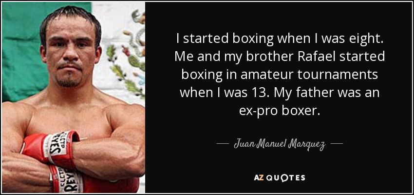 I started boxing when I was eight. Me and my brother Rafael started boxing in amateur tournaments when I was 13. My father was an ex-pro boxer. - Juan Manuel Marquez