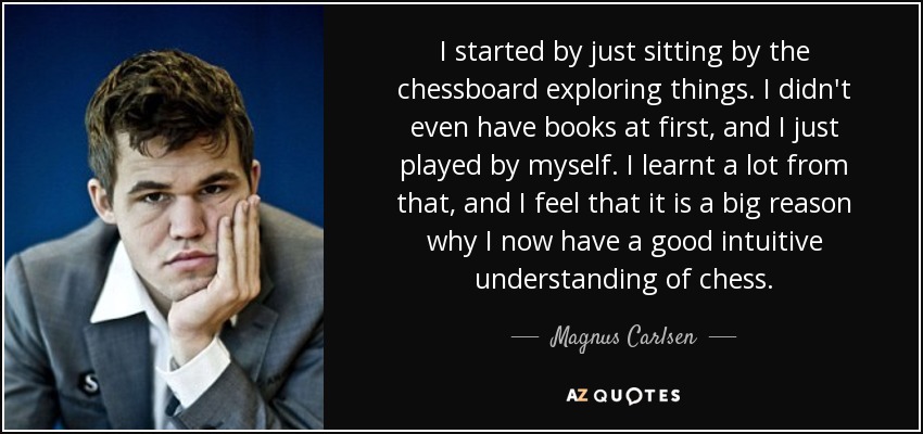 I started by just sitting by the chessboard exploring things. I didn't even have books at first, and I just played by myself. I learnt a lot from that, and I feel that it is a big reason why I now have a good intuitive understanding of chess. - Magnus Carlsen
