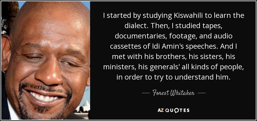I started by studying Kiswahili to learn the dialect. Then, I studied tapes, documentaries, footage, and audio cassettes of Idi Amin's speeches. And I met with his brothers, his sisters, his ministers, his generals' all kinds of people, in order to try to understand him. - Forest Whitaker