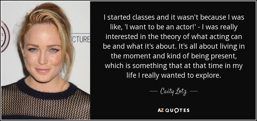I started classes and it wasn't because I was like, 'I want to be an actor!' - I was really interested in the theory of what acting can be and what it's about. It's all about living in the moment and kind of being present, which is something that at that time in my life I really wanted to explore. - Caity Lotz