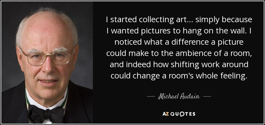 I started collecting art... simply because I wanted pictures to hang on the wall. I noticed what a difference a picture could make to the ambience of a room, and indeed how shifting work around could change a room's whole feeling. - Michael Audain