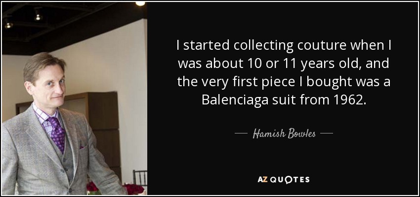 I started collecting couture when I was about 10 or 11 years old, and the very first piece I bought was a Balenciaga suit from 1962. - Hamish Bowles