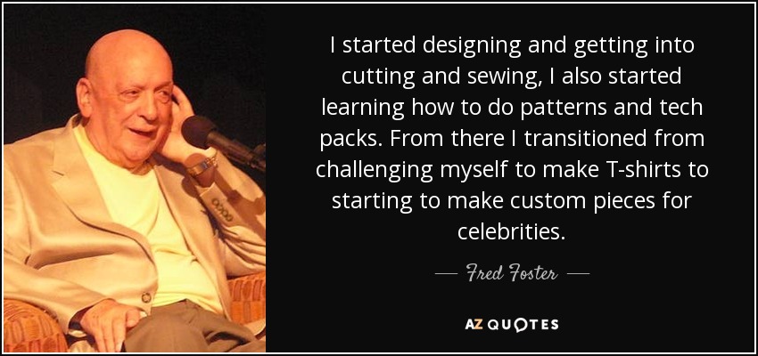 I started designing and getting into cutting and sewing, I also started learning how to do patterns and tech packs. From there I transitioned from challenging myself to make T-shirts to starting to make custom pieces for celebrities. - Fred Foster