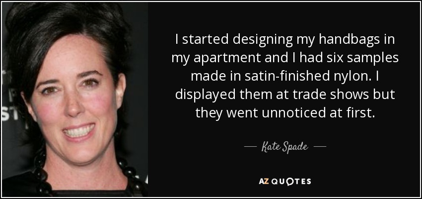 I started designing my handbags in my apartment and I had six samples made in satin-finished nylon. I displayed them at trade shows but they went unnoticed at first. - Kate Spade