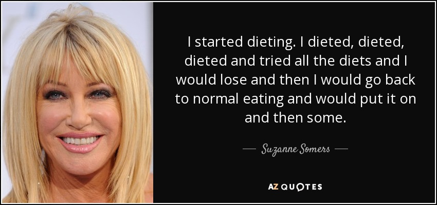 I started dieting. I dieted, dieted, dieted and tried all the diets and I would lose and then I would go back to normal eating and would put it on and then some. - Suzanne Somers