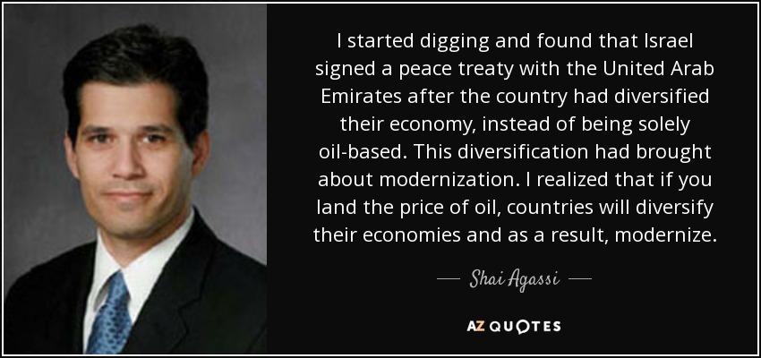 I started digging and found that Israel signed a peace treaty with the United Arab Emirates after the country had diversified their economy, instead of being solely oil-based. This diversification had brought about modernization. I realized that if you land the price of oil, countries will diversify their economies and as a result, modernize. - Shai Agassi
