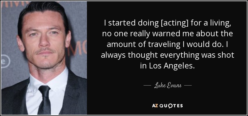 I started doing [acting] for a living, no one really warned me about the amount of traveling I would do. I always thought everything was shot in Los Angeles. - Luke Evans