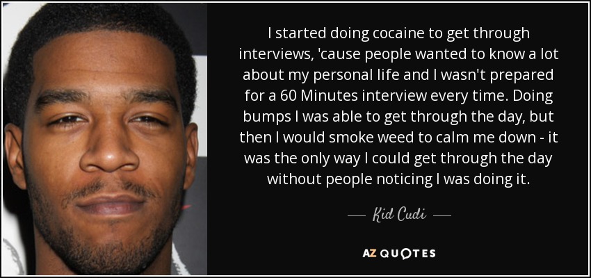 I started doing cocaine to get through interviews, 'cause people wanted to know a lot about my personal life and I wasn't prepared for a 60 Minutes interview every time. Doing bumps I was able to get through the day, but then I would smoke weed to calm me down - it was the only way I could get through the day without people noticing I was doing it. - Kid Cudi